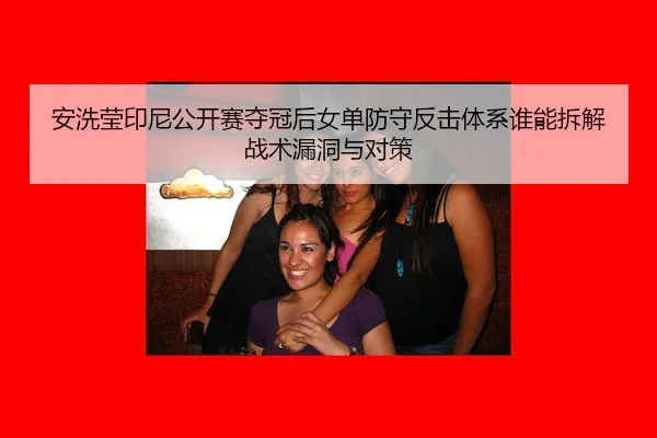 安洗莹印尼公开赛夺冠后女单防守反击体系谁能拆解战术漏洞与对策